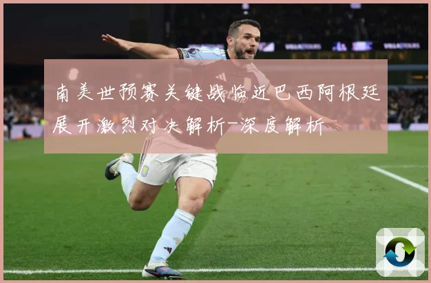 南美世预赛关键战临近巴西阿根廷展开激烈对决解析-深度解析
