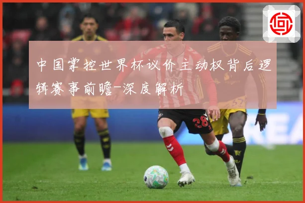 中国掌控世界杯议价主动权背后逻辑赛事前瞻-深度解析