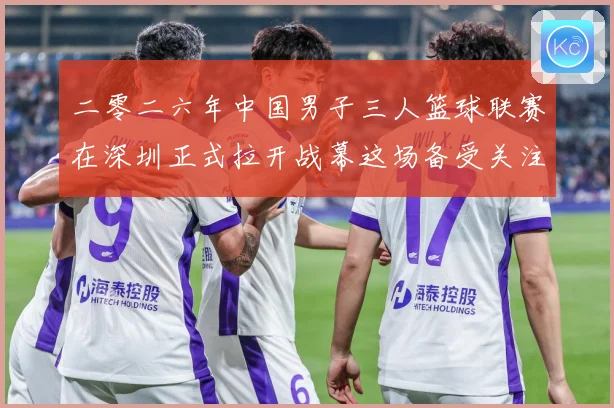 二零二六年中国男子三人篮球联赛在深圳正式拉开战幕这场备受关注赛场复盘-深度解析