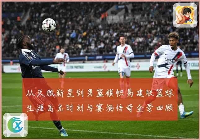 从天赋新星到男篮旗帜易建联篮球生涯高光时刻与赛场传奇全景回顾解析-深度解析