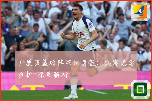 广厦男篮对阵深圳男篮：比赛悬念分析-深度解析