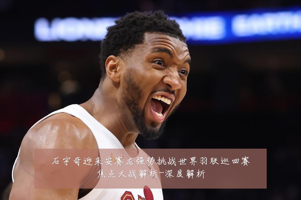 石宇奇迎来安赛龙强势挑战世界羽联巡回赛焦点大战解析-深度解析