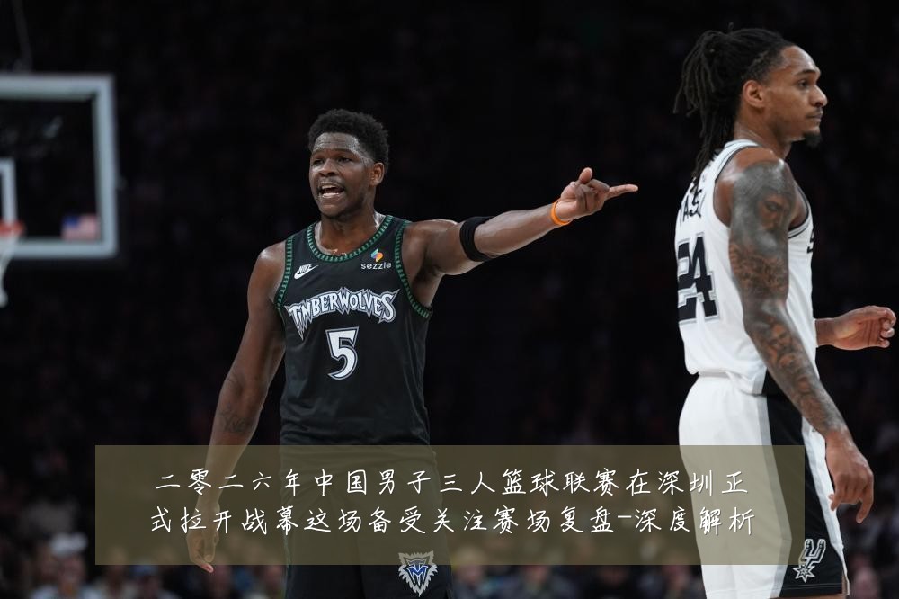 二零二六年中国男子三人篮球联赛在深圳正式拉开战幕这场备受关注赛场复盘-深度解析