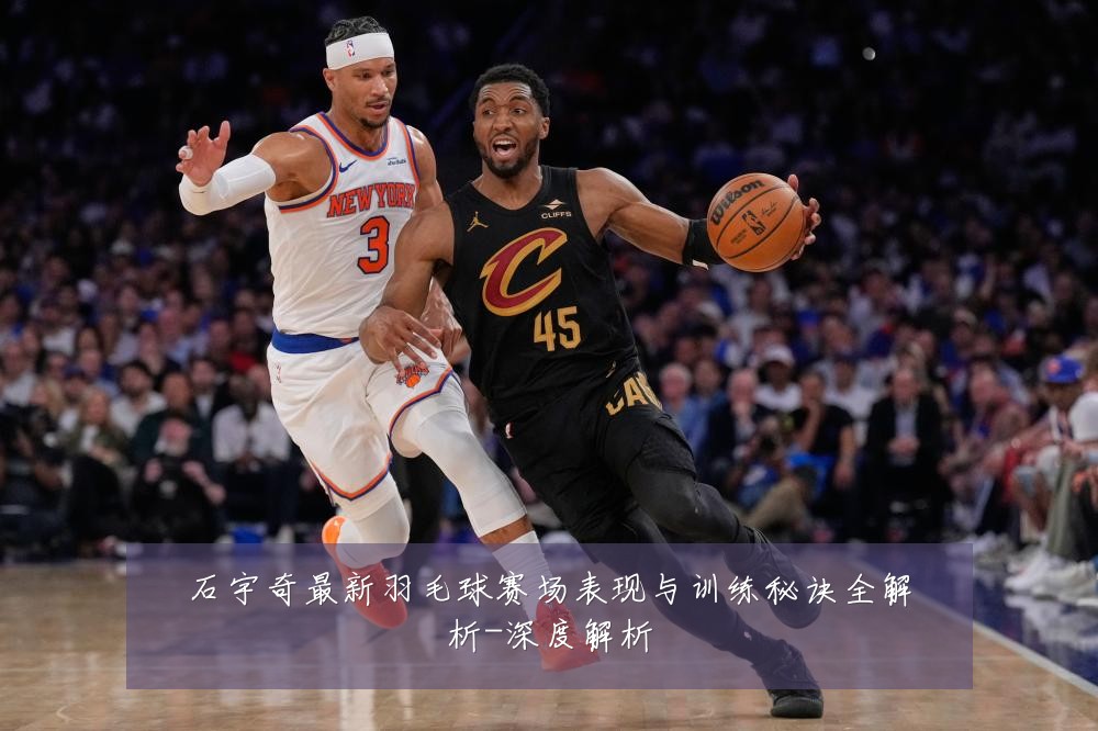 石宇奇最新羽毛球赛场表现与训练秘诀全解析-深度解析