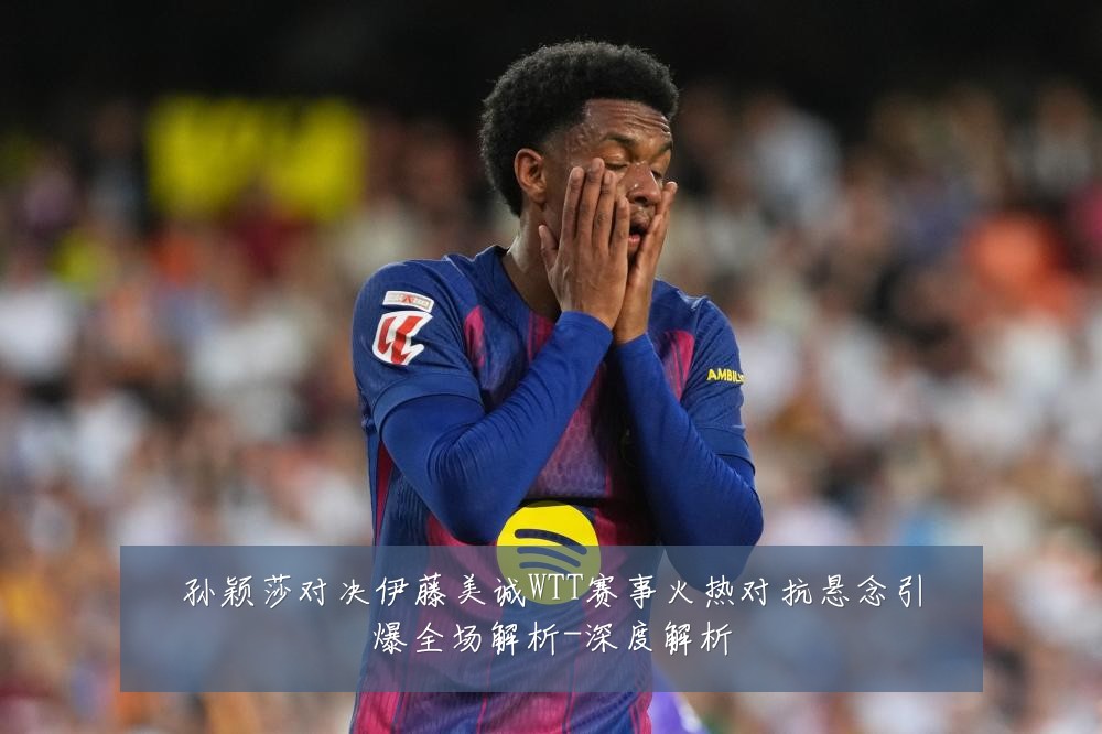 孙颖莎对决伊藤美诚WTT赛事火热对抗悬念引爆全场解析-深度解析